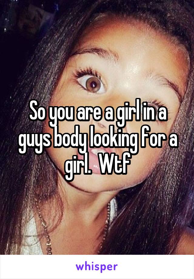 So you are a girl in a guys body looking for a girl.  Wtf