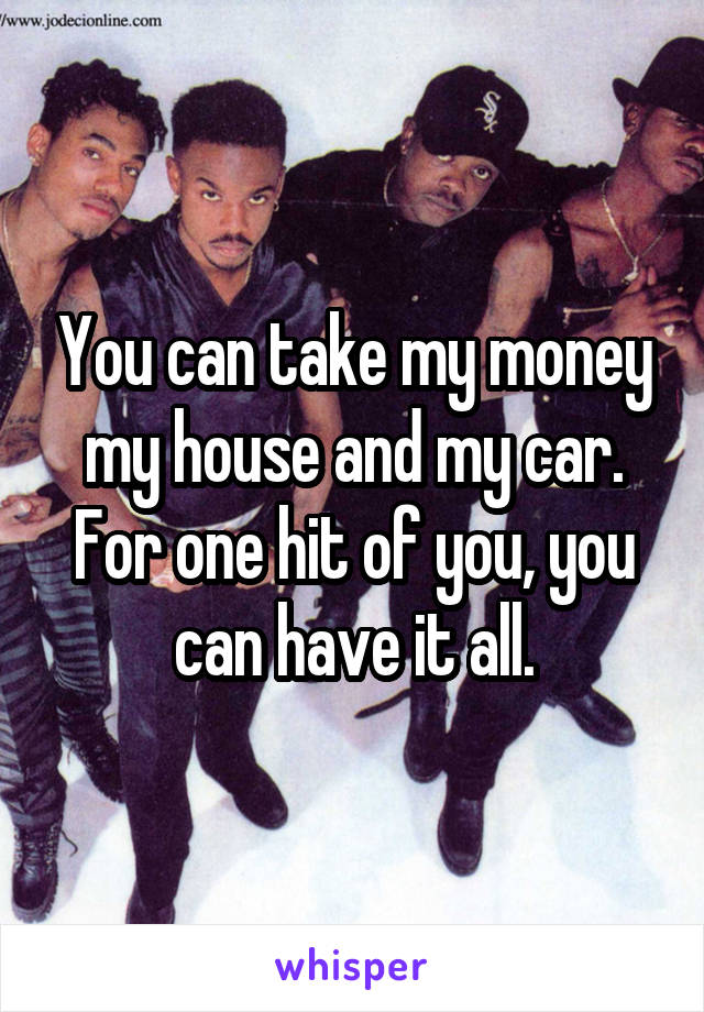 You can take my money my house and my car. For one hit of you, you can have it all.