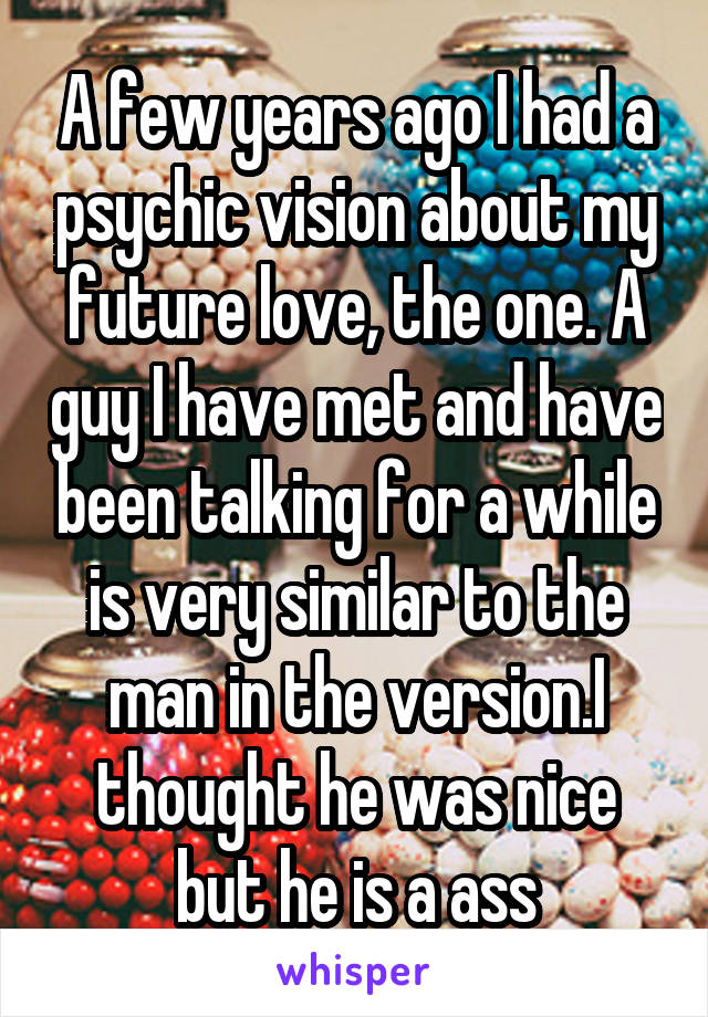 A few years ago I had a psychic vision about my future love, the one. A guy I have met and have been talking for a while is very similar to the man in the version.I thought he was nice but he is a ass