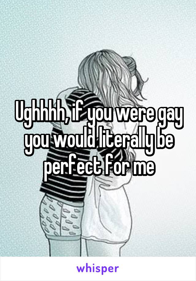 Ughhhh, if you were gay you would literally be perfect for me