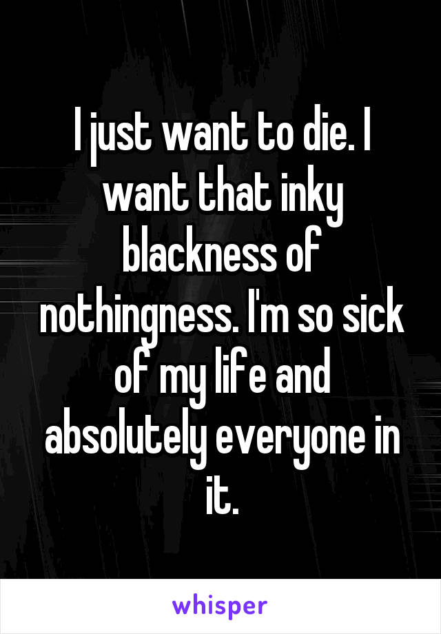 I just want to die. I want that inky blackness of nothingness. I'm so sick of my life and absolutely everyone in it.