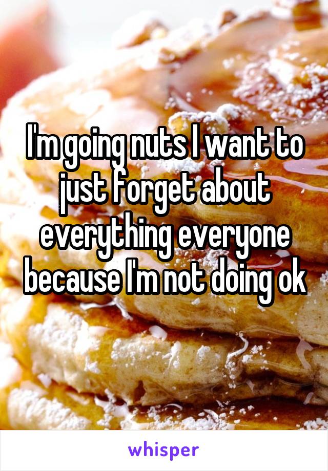 I'm going nuts I want to just forget about everything everyone because I'm not doing ok 