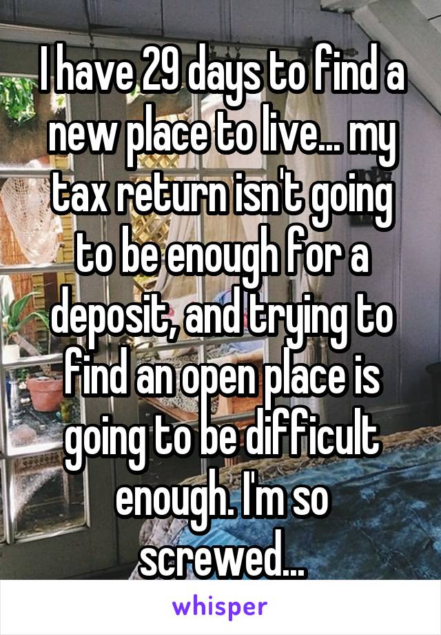 I have 29 days to find a new place to live... my tax return isn't going to be enough for a deposit, and trying to find an open place is going to be difficult enough. I'm so screwed...