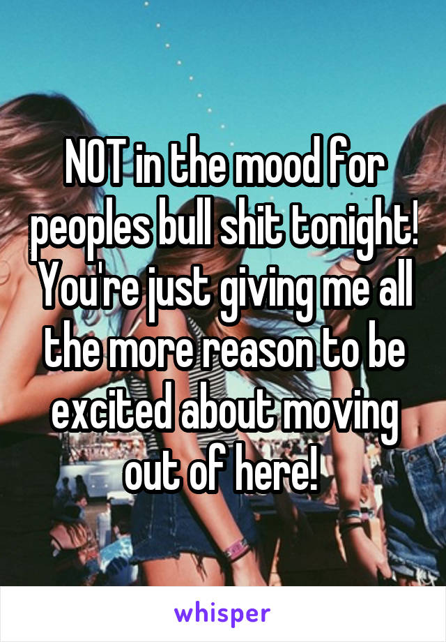 NOT in the mood for peoples bull shit tonight! You're just giving me all the more reason to be excited about moving out of here! 