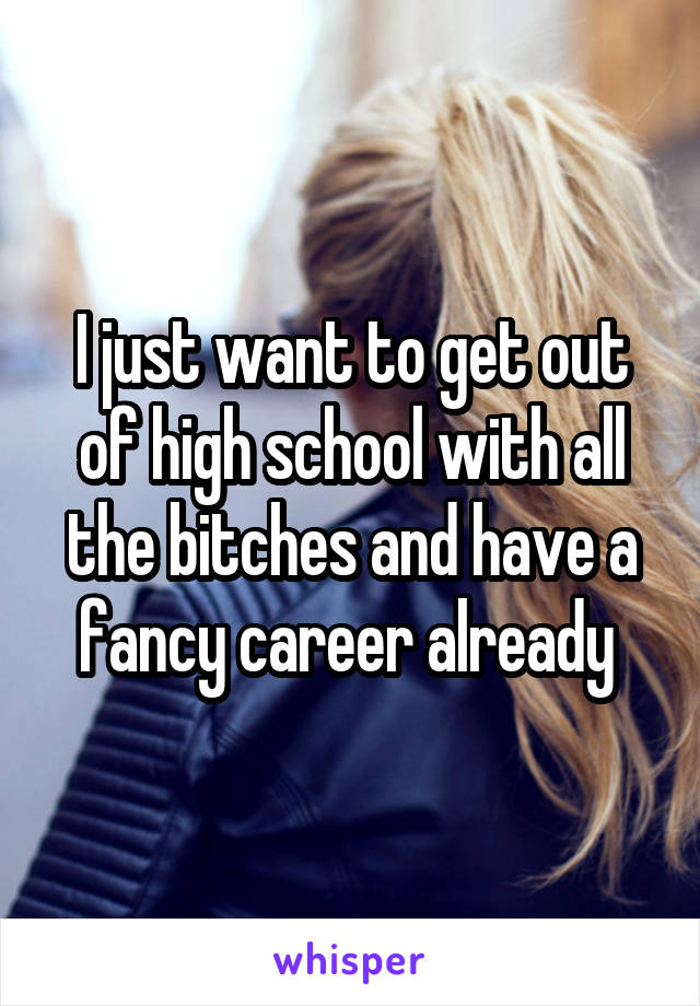 I just want to get out of high school with all the bitches and have a fancy career already 