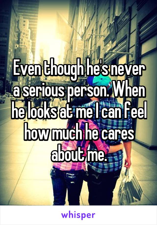 Even though he's never a serious person. When he looks at me I can feel how much he cares about me.