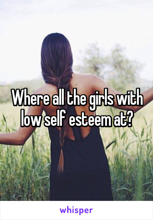 Where all the girls with low self esteem at?