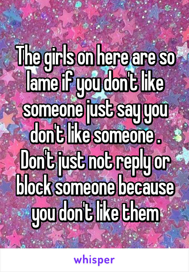 The girls on here are so lame if you don't like someone just say you don't like someone . Don't just not reply or block someone because you don't like them