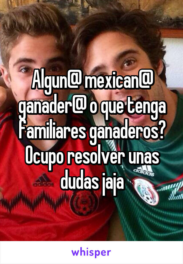 Algun@ mexican@ ganader@ o que tenga familiares ganaderos? Ocupo resolver unas dudas jaja