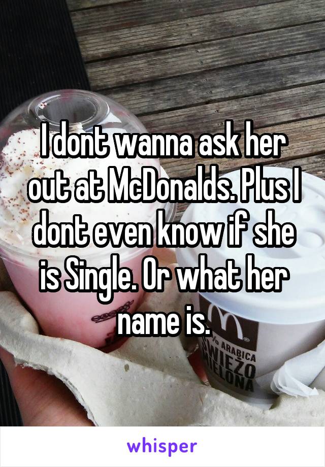 I dont wanna ask her out at McDonalds. Plus I dont even know if she is Single. Or what her name is.