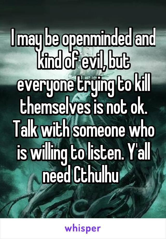 I may be openminded and kind of evil, but everyone trying to kill themselves is not ok. Talk with someone who is willing to listen. Y'all need Cthulhu  
