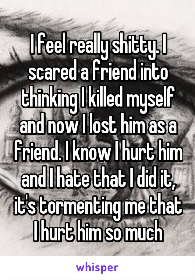 I feel really shitty. I scared a friend into thinking I killed myself and now I lost him as a friend. I know I hurt him and I hate that I did it, it's tormenting me that I hurt him so much