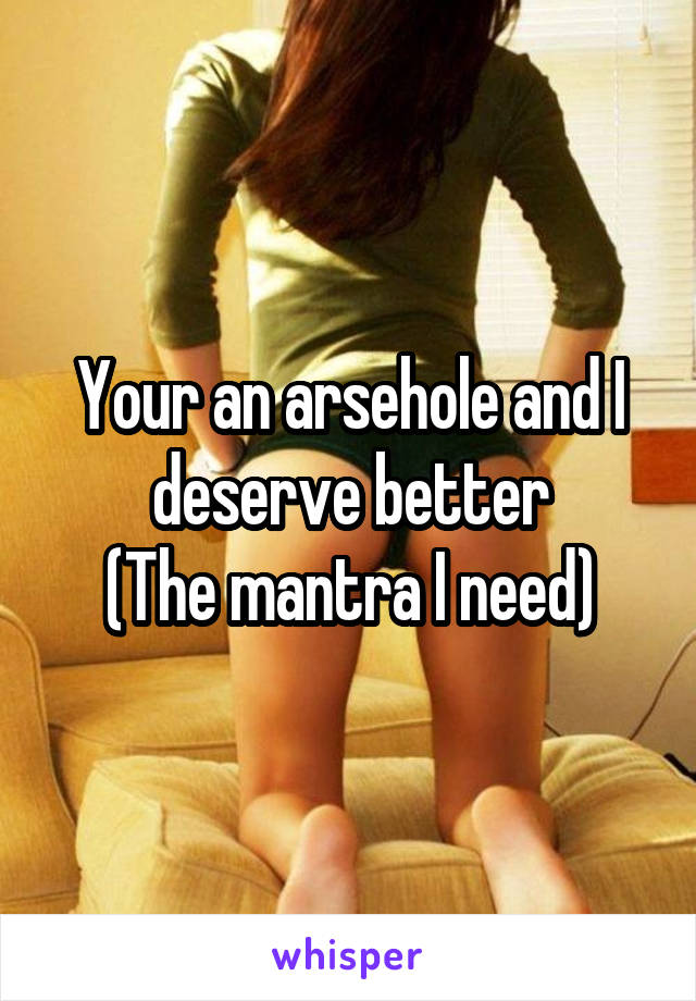 Your an arsehole and I deserve better
(The mantra I need)