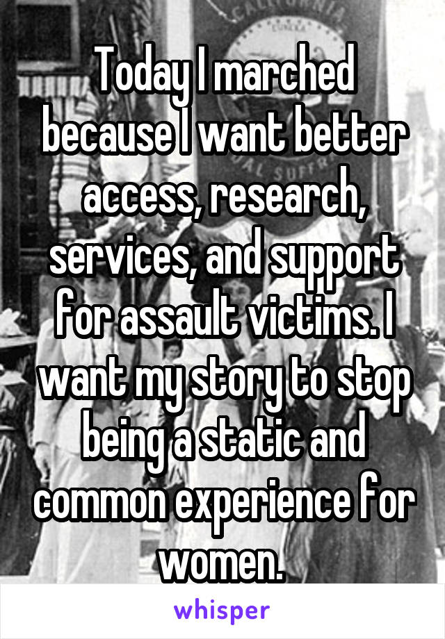 Today I marched because I want better access, research, services, and support for assault victims. I want my story to stop being a static and common experience for women. 