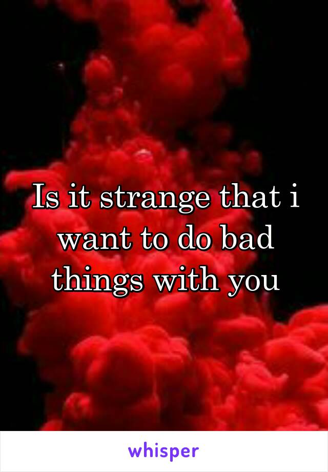 Is it strange that i want to do bad things with you