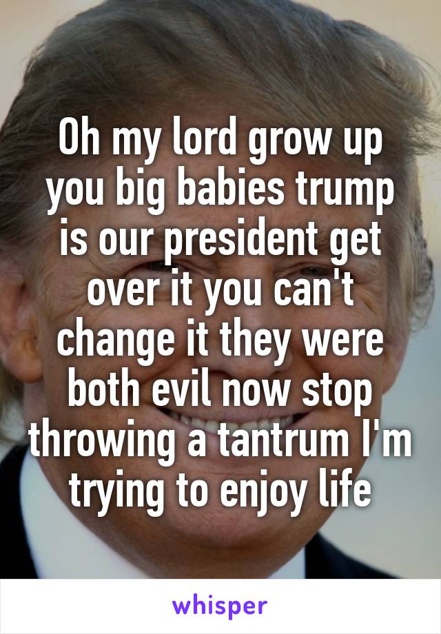 Oh my lord grow up you big babies trump is our president get over it you can't change it they were both evil now stop throwing a tantrum I'm trying to enjoy life