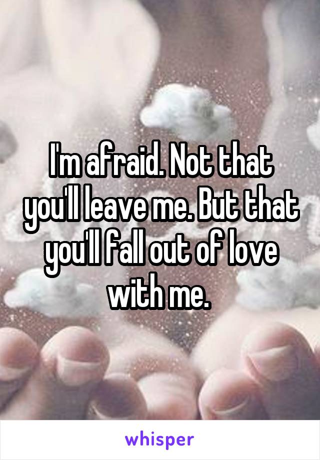 I'm afraid. Not that you'll leave me. But that you'll fall out of love with me. 