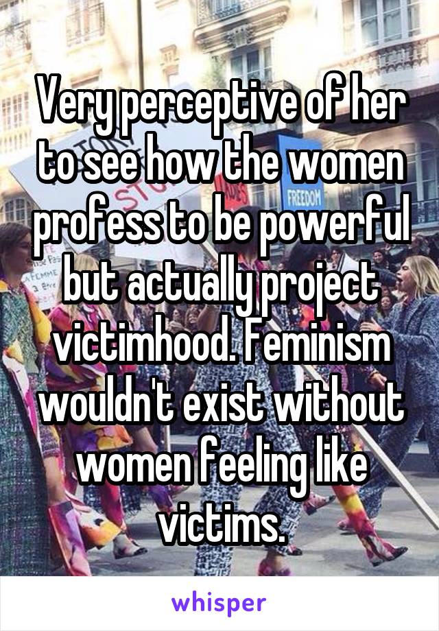 Very perceptive of her to see how the women profess to be powerful but actually project victimhood. Feminism wouldn't exist without women feeling like victims.