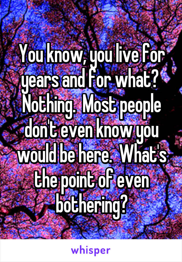 You know, you live for years and for what?  Nothing.  Most people don't even know you would be here.  What's the point of even bothering?