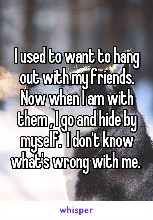 I used to want to hang out with my friends. Now when I am with them , I go and hide by myself.  I don't know what's wrong with me. 