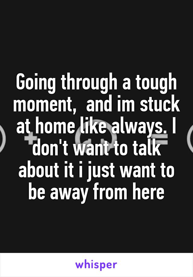 Going through a tough moment,  and im stuck at home like always. I don't want to talk about it i just want to be away from here