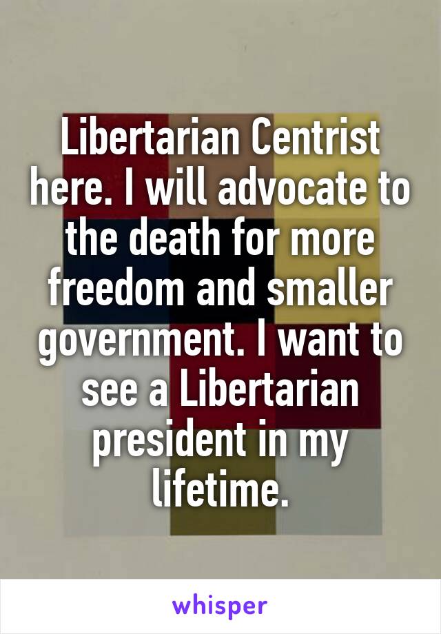 Libertarian Centrist here. I will advocate to the death for more freedom and smaller government. I want to see a Libertarian president in my lifetime.