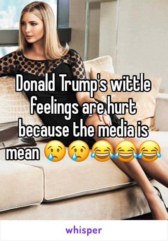 Donald Trump's wittle feelings are hurt because the media is mean 😢😢😂😂😂