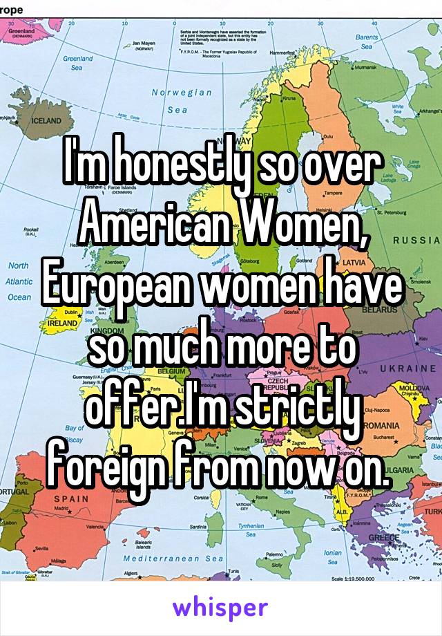 I'm honestly so over American Women, European women have so much more to offer.I'm strictly foreign from now on. 