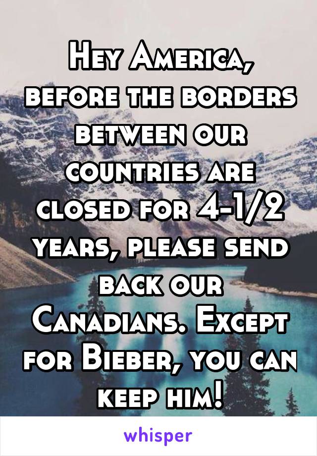 Hey America, before the borders between our countries are closed for 4-1/2 years, please send back our Canadians. Except for Bieber, you can keep him!