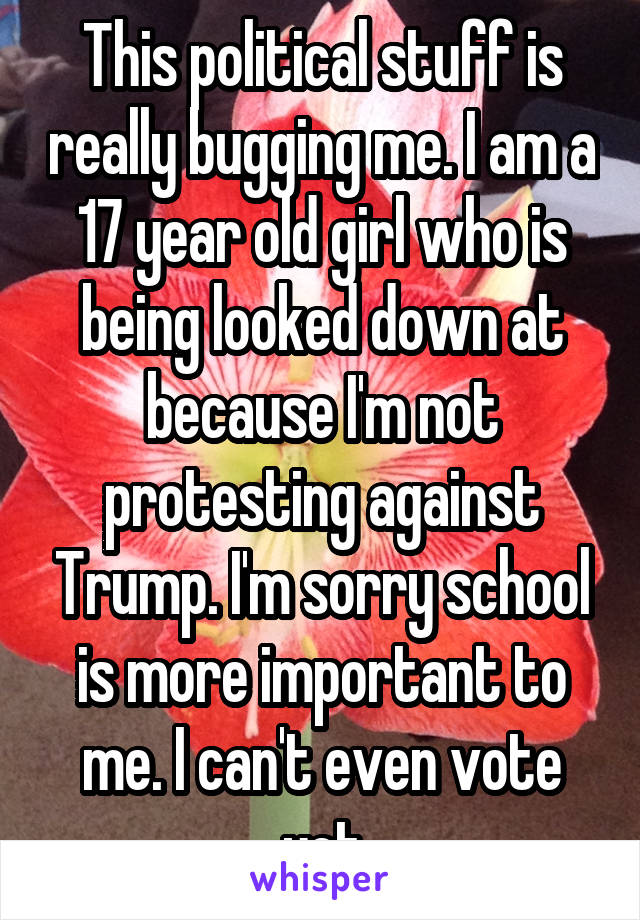 This political stuff is really bugging me. I am a 17 year old girl who is being looked down at because I'm not protesting against Trump. I'm sorry school is more important to me. I can't even vote yet