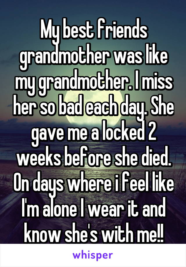 My best friends grandmother was like my grandmother. I miss her so bad each day. She gave me a locked 2 weeks before she died. On days where i feel like I'm alone I wear it and know she's with me!!