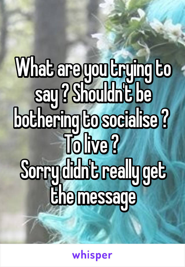 What are you trying to say ? Shouldn't be bothering to socialise ? 
To live ? 
Sorry didn't really get the message