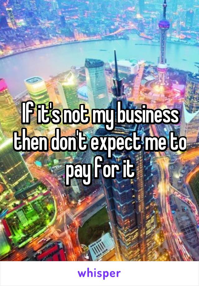 If it's not my business then don't expect me to pay for it