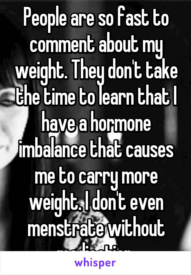 People are so fast to comment about my weight. They don't take the time to learn that I have a hormone imbalance that causes me to carry more weight. I don't even menstrate without medication.