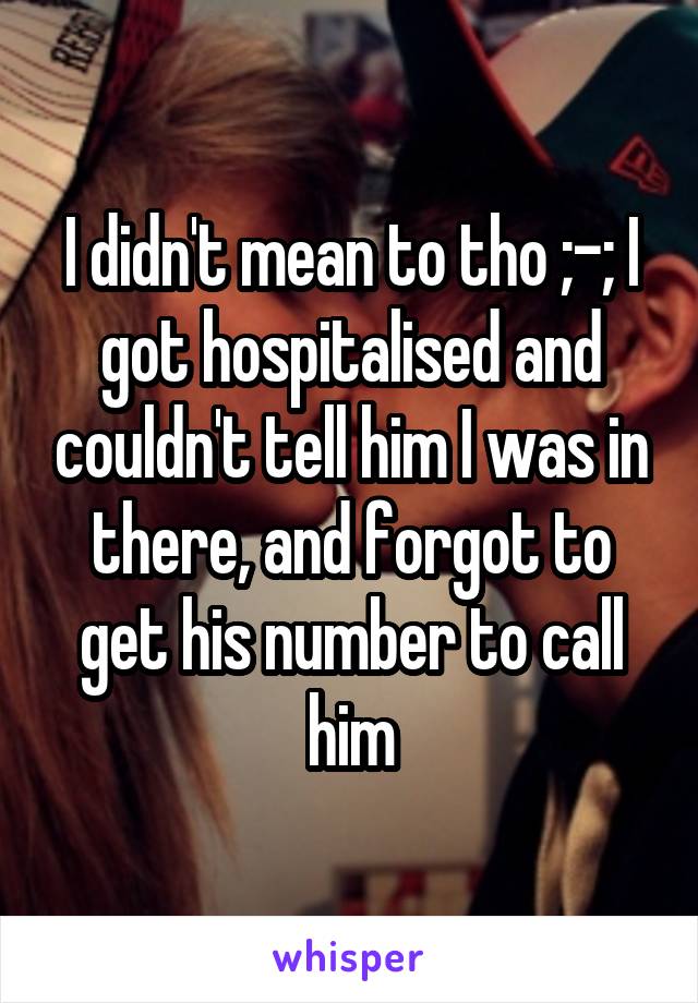 I didn't mean to tho ;-; I got hospitalised and couldn't tell him I was in there, and forgot to get his number to call him