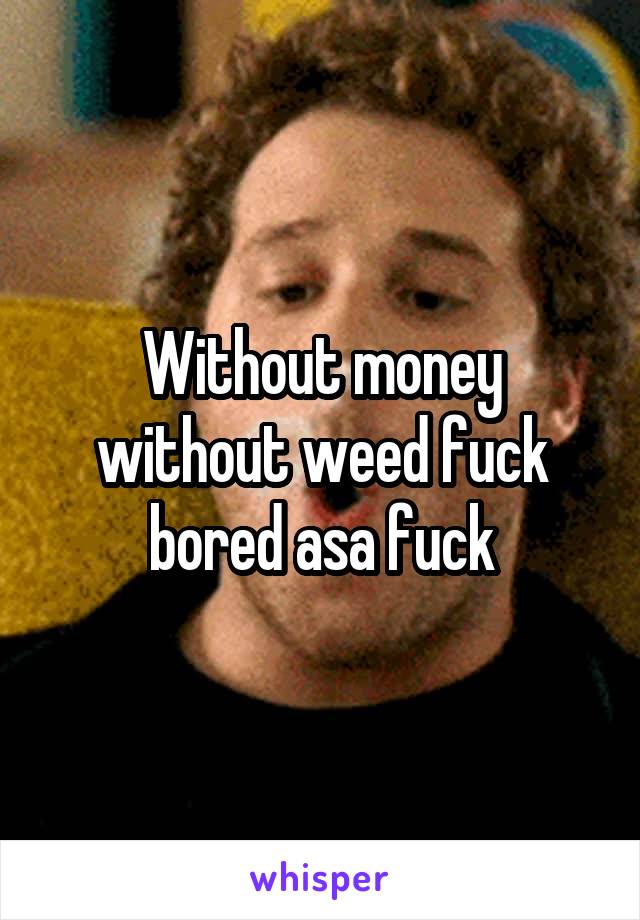 Without money without weed fuck bored asa fuck