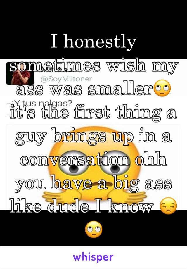 I honestly sometimes wish my ass was smaller🙄 it's the first thing a guy brings up in a conversation ohh you have a big ass like dude I know 😒🙄