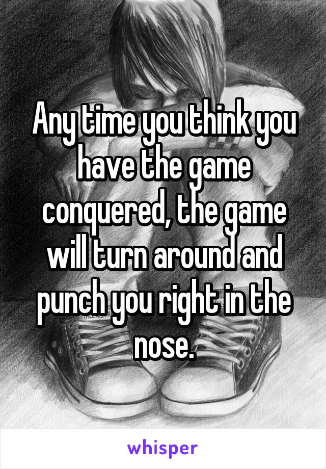 Any time you think you have the game conquered, the game will turn around and punch you right in the nose.