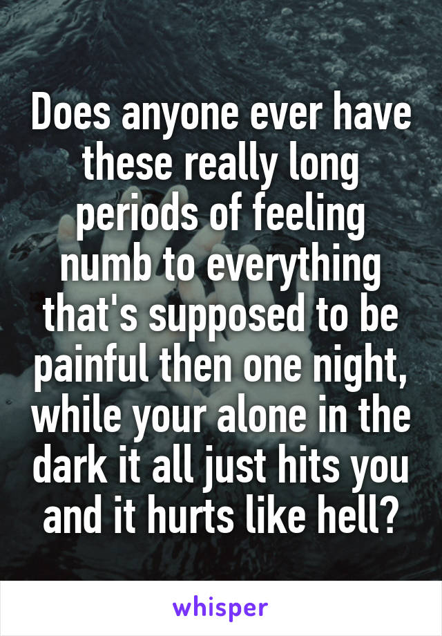 Does anyone ever have these really long periods of feeling numb to everything that's supposed to be painful then one night, while your alone in the dark it all just hits you and it hurts like hell?