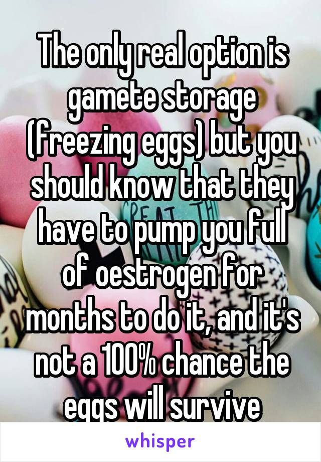 The only real option is gamete storage (freezing eggs) but you should know that they have to pump you full of oestrogen for months to do it, and it's not a 100% chance the eggs will survive