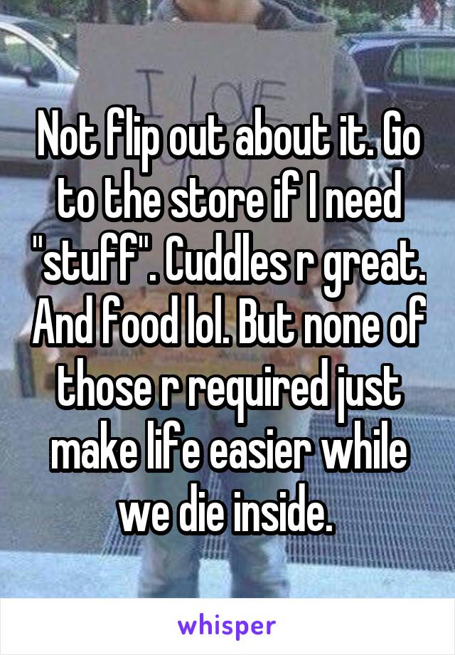 Not flip out about it. Go to the store if I need "stuff". Cuddles r great. And food lol. But none of those r required just make life easier while we die inside. 