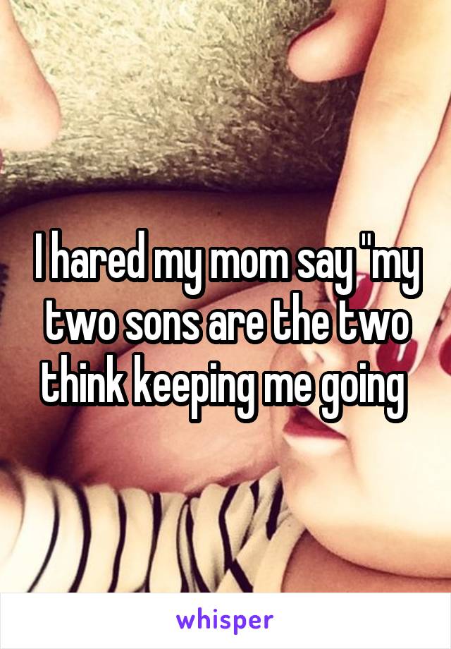 I hared my mom say "my two sons are the two think keeping me going 