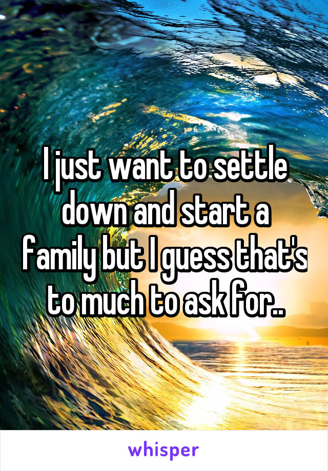 I just want to settle down and start a family but I guess that's to much to ask for..