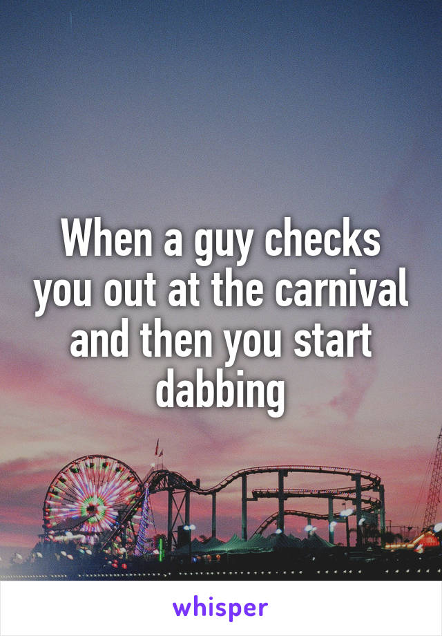 When a guy checks you out at the carnival and then you start dabbing