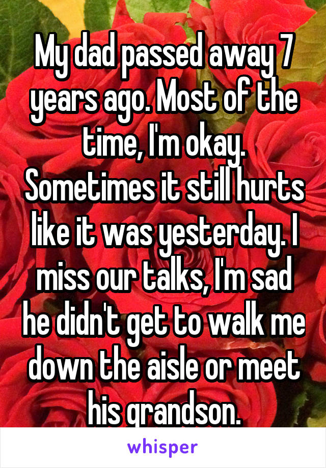 My dad passed away 7 years ago. Most of the time, I'm okay. Sometimes it still hurts like it was yesterday. I miss our talks, I'm sad he didn't get to walk me down the aisle or meet his grandson.