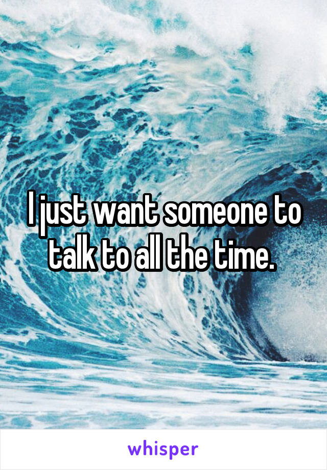 I just want someone to talk to all the time. 