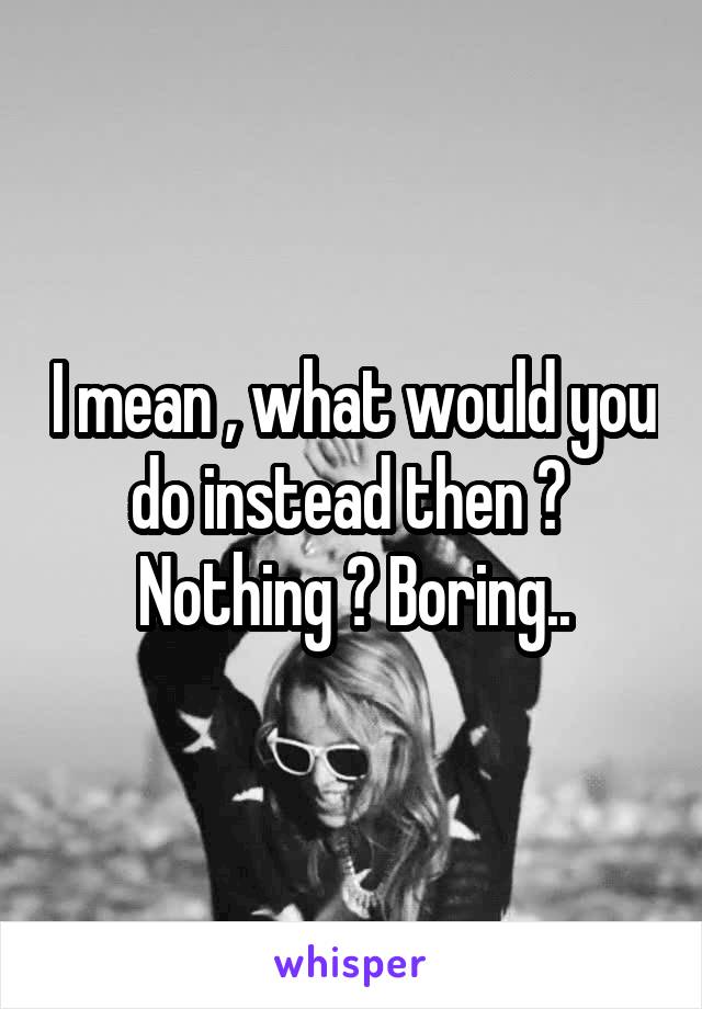 I mean , what would you do instead then ? 
Nothing ? Boring..