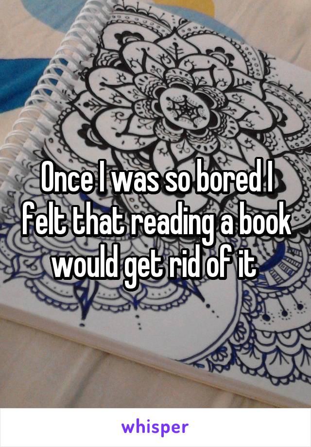 Once I was so bored I felt that reading a book would get rid of it 