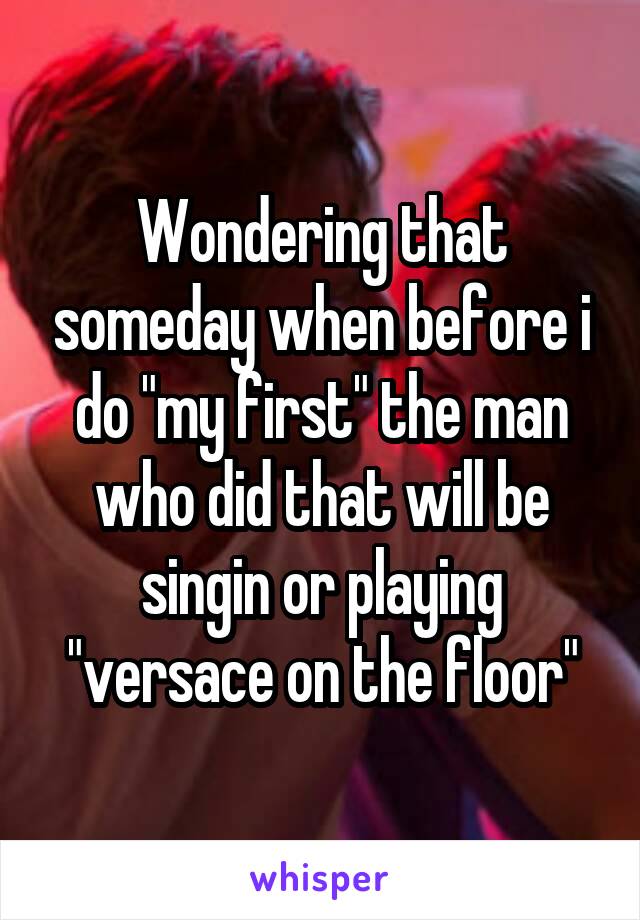 Wondering that someday when before i do "my first" the man who did that will be singin or playing "versace on the floor"