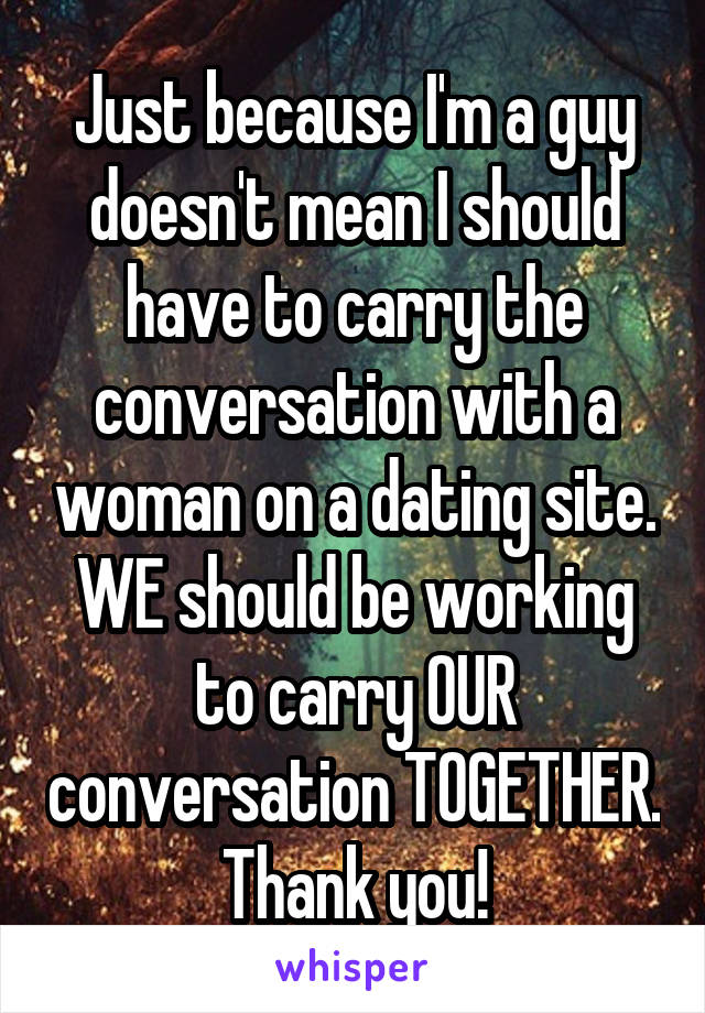 Just because I'm a guy doesn't mean I should have to carry the conversation with a woman on a dating site. WE should be working to carry OUR conversation TOGETHER. Thank you!